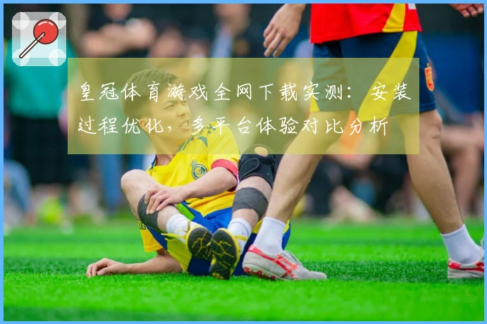 皇冠体育游戏全网下载实测：安装过程优化，多平台体验对比分析