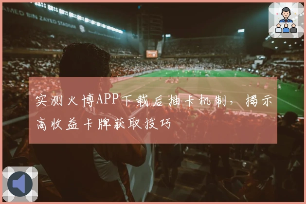 实测火博APP下载后抽卡机制，揭示高收益卡牌获取技巧
